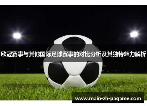 欧冠赛事与其他国际足球赛事的对比分析及其独特魅力解析