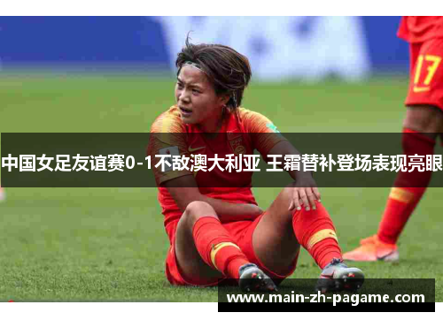 中国女足友谊赛0-1不敌澳大利亚 王霜替补登场表现亮眼 中国女足友谊赛0-1不敌澳大利亚 王霜替补登场表现亮眼
